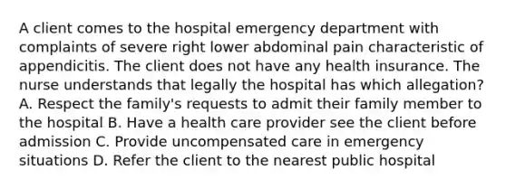 A client comes to the hospital emergency department with complaints of severe right lower abdominal pain characteristic of appendicitis. The client does not have any health insurance. The nurse understands that legally the hospital has which allegation? A. Respect the family's requests to admit their family member to the hospital B. Have a health care provider see the client before admission C. Provide uncompensated care in emergency situations D. Refer the client to the nearest public hospital