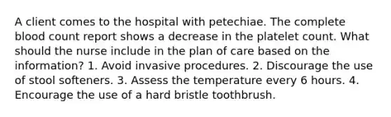 A client comes to the hospital with petechiae. The complete blood count report shows a decrease in the platelet count. What should the nurse include in the plan of care based on the information? 1. Avoid invasive procedures. 2. Discourage the use of stool softeners. 3. Assess the temperature every 6 hours. 4. Encourage the use of a hard bristle toothbrush.