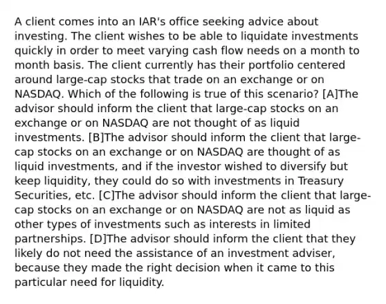 A client comes into an IAR's office seeking advice about investing. The client wishes to be able to liquidate investments quickly in order to meet varying cash flow needs on a month to month basis. The client currently has their portfolio centered around large-cap stocks that trade on an exchange or on NASDAQ. Which of the following is true of this scenario? [A]The advisor should inform the client that large-cap stocks on an exchange or on NASDAQ are not thought of as liquid investments. [B]The advisor should inform the client that large-cap stocks on an exchange or on NASDAQ are thought of as liquid investments, and if the investor wished to diversify but keep liquidity, they could do so with investments in Treasury Securities, etc. [C]The advisor should inform the client that large-cap stocks on an exchange or on NASDAQ are not as liquid as other types of investments such as interests in limited partnerships. [D]The advisor should inform the client that they likely do not need the assistance of an investment adviser, because they made the right decision when it came to this particular need for liquidity.