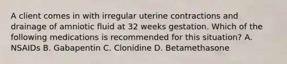 A client comes in with irregular uterine contractions and drainage of amniotic fluid at 32 weeks gestation. Which of the following medications is recommended for this situation? A. NSAIDs B. Gabapentin C. Clonidine D. Betamethasone