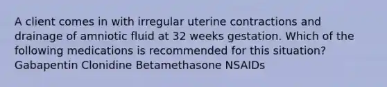 A client comes in with irregular uterine contractions and drainage of amniotic fluid at 32 weeks gestation. Which of the following medications is recommended for this situation? Gabapentin Clonidine Betamethasone NSAIDs