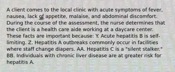 A client comes to the local clinic with acute symptoms of fever, nausea, lack of appetite, malaise, and abdominal discomfort. During the course of the assessment, the nurse determines that the client is a health care aide working at a daycare center. These facts are important because: Y. Acute hepatitis B is self-limiting. Z. Hepatitis A outbreaks commonly occur in facilities where staff change diapers. AA. Hepatitis C is a "silent stalker." BB. Individuals with chronic liver disease are at greater risk for hepatitis A.