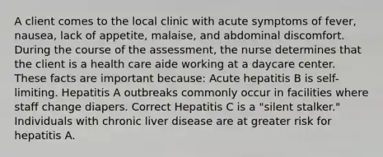 A client comes to the local clinic with acute symptoms of fever, nausea, lack of appetite, malaise, and abdominal discomfort. During the course of the assessment, the nurse determines that the client is a health care aide working at a daycare center. These facts are important because: Acute hepatitis B is self-limiting. Hepatitis A outbreaks commonly occur in facilities where staff change diapers. Correct Hepatitis C is a "silent stalker." Individuals with chronic liver disease are at greater risk for hepatitis A.