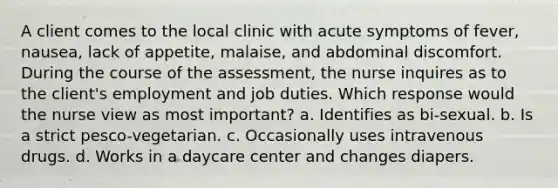 A client comes to the local clinic with acute symptoms of fever, nausea, lack of appetite, malaise, and abdominal discomfort. During the course of the assessment, the nurse inquires as to the client's employment and job duties. Which response would the nurse view as most important? a. Identifies as bi-sexual. b. Is a strict pesco-vegetarian. c. Occasionally uses intravenous drugs. d. Works in a daycare center and changes diapers.