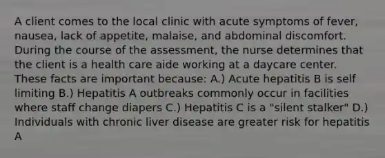 A client comes to the local clinic with acute symptoms of fever, nausea, lack of appetite, malaise, and abdominal discomfort. During the course of the assessment, the nurse determines that the client is a health care aide working at a daycare center. These facts are important because: A.) Acute hepatitis B is self limiting B.) Hepatitis A outbreaks commonly occur in facilities where staff change diapers C.) Hepatitis C is a "silent stalker" D.) Individuals with chronic liver disease are greater risk for hepatitis A