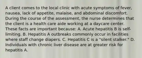 A client comes to the local clinic with acute symptoms of fever, nausea, lack of appetite, malaise, and abdominal discomfort. During the course of the assessment, the nurse determines that the client is a health care aide working at a daycare center. These facts are important because: A. Acute hepatitis B is self-limiting. B. Hepatitis A outbreaks commonly occur in facilities where staff change diapers. C. Hepatitis C is a "silent stalker." D. Individuals with chronic liver disease are at greater risk for hepatitis A.