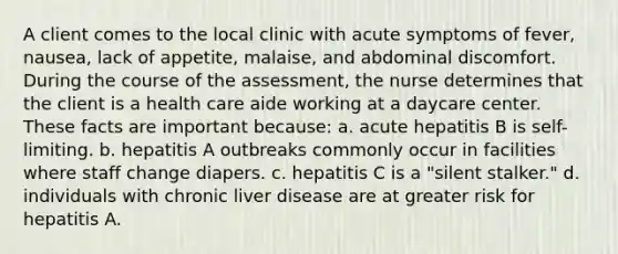 A client comes to the local clinic with acute symptoms of fever, nausea, lack of appetite, malaise, and abdominal discomfort. During the course of the assessment, the nurse determines that the client is a health care aide working at a daycare center. These facts are important because: a. acute hepatitis B is self-limiting. b. hepatitis A outbreaks commonly occur in facilities where staff change diapers. c. hepatitis C is a "silent stalker." d. individuals with chronic liver disease are at greater risk for hepatitis A.