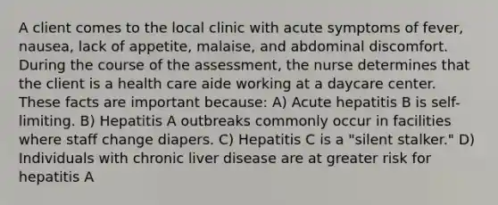 A client comes to the local clinic with acute symptoms of fever, nausea, lack of appetite, malaise, and abdominal discomfort. During the course of the assessment, the nurse determines that the client is a health care aide working at a daycare center. These facts are important because: A) Acute hepatitis B is self-limiting. B) Hepatitis A outbreaks commonly occur in facilities where staff change diapers. C) Hepatitis C is a "silent stalker." D) Individuals with chronic liver disease are at greater risk for hepatitis A