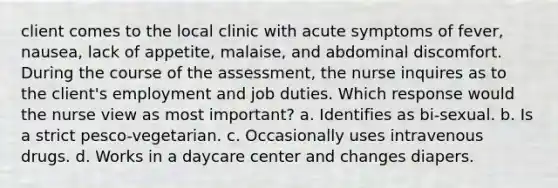 client comes to the local clinic with acute symptoms of fever, nausea, lack of appetite, malaise, and abdominal discomfort. During the course of the assessment, the nurse inquires as to the client's employment and job duties. Which response would the nurse view as most important? a. Identifies as bi-sexual. b. Is a strict pesco-vegetarian. c. Occasionally uses intravenous drugs. d. Works in a daycare center and changes diapers.