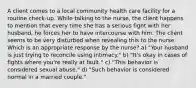 A client comes to a local community health care facility for a routine check-up. While talking to the nurse, the client happens to mention that every time she has a serious fight with her husband, he forces her to have intercourse with him. The client seems to be very disturbed when revealing this to the nurse. Which is an appropriate response by the nurse? a) "Your husband is just trying to reconcile using intimacy." b) "It's okay in cases of fights where you're really at fault." c) "This behavior is considered sexual abuse." d) "Such behavior is considered normal in a married couple."