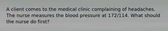 A client comes to the medical clinic complaining of headaches. The nurse measures the blood pressure at 172/114. What should the nurse do first?