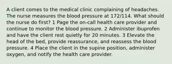 A client comes to the medical clinic complaining of headaches. The nurse measures the blood pressure at 172/114. What should the nurse do first? 1 Page the on-call health care provider and continue to monitor the blood pressure. 2 Administer ibuprofen and have the client rest quietly for 20 minutes. 3 Elevate the head of the bed, provide reassurance, and reassess the blood pressure. 4 Place the client in the supine position, administer oxygen, and notify the health care provider.