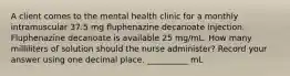 A client comes to the mental health clinic for a monthly intramuscular 37.5 mg fluphenazine decanoate injection. Fluphenazine decanoate is available 25 mg/mL. How many milliliters of solution should the nurse administer? Record your answer using one decimal place. __________ mL