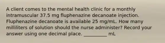 A client comes to the mental health clinic for a monthly intramuscular 37.5 mg fluphenazine decanoate injection. Fluphenazine decanoate is available 25 mg/mL. How many milliliters of solution should the nurse administer? Record your answer using one decimal place. __________ mL