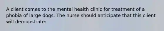 A client comes to the mental health clinic for treatment of a phobia of large dogs. The nurse should anticipate that this client will demonstrate: