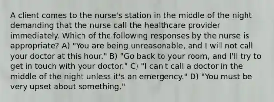 A client comes to the nurse's station in the middle of the night demanding that the nurse call the healthcare provider immediately. Which of the following responses by the nurse is appropriate? A) "You are being unreasonable, and I will not call your doctor at this hour." B) "Go back to your room, and I'll try to get in touch with your doctor." C) "I can't call a doctor in the middle of the night unless it's an emergency." D) "You must be very upset about something."