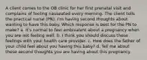 A client comes to the OB clinic for her first prenatal visit and complains of feeling nauseated every morning. The client tells the practical nurse (PN), I'm having second thoughts about wanting to have this baby. Which response is best for the PN to make? a. It's normal to feel ambivalent about a pregnancy when you are not feeling well. b. I think you should discuss these feelings with your health care provider. c. How does the father of your child feel about you having this baby? d. Tell me about these second thoughts you are having about this pregnancy. ​