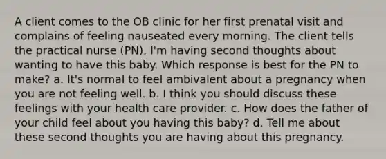 A client comes to the OB clinic for her first prenatal visit and complains of feeling nauseated every morning. The client tells the practical nurse (PN), I'm having second thoughts about wanting to have this baby. Which response is best for the PN to make? a. It's normal to feel ambivalent about a pregnancy when you are not feeling well. b. I think you should discuss these feelings with your health care provider. c. How does the father of your child feel about you having this baby? d. Tell me about these second thoughts you are having about this pregnancy. ​