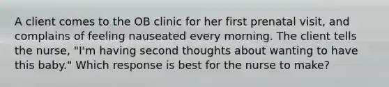 A client comes to the OB clinic for her first prenatal visit, and complains of feeling nauseated every morning. The client tells the nurse, "I'm having second thoughts about wanting to have this baby." Which response is best for the nurse to make?