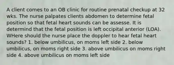 A client comes to an OB clinic for routine prenatal checkup at 32 wks. The nurse palpates clients abdomen to determine fetal position so that fetal heart sounds can be assesse. It is determind that the fetal position is left occipital anterior (LOA). WHere should the nurse place the doppler to hear fetal heart sounds? 1. below umbilicus, on moms left side 2. below umbilicus, on moms right side 3. above umbilicus on moms right side 4. above umbilicus on moms left side