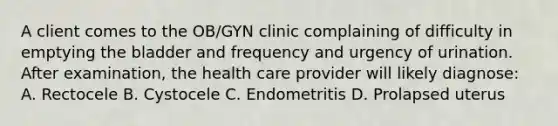 A client comes to the OB/GYN clinic complaining of difficulty in emptying the bladder and frequency and urgency of urination. After examination, the health care provider will likely diagnose: A. Rectocele B. Cystocele C. Endometritis D. Prolapsed uterus