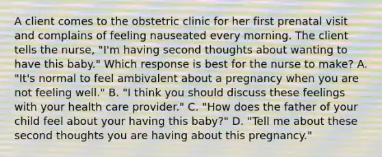 A client comes to the obstetric clinic for her first prenatal visit and complains of feeling nauseated every morning. The client tells the nurse, "I'm having second thoughts about wanting to have this baby." Which response is best for the nurse to make? A. "It's normal to feel ambivalent about a pregnancy when you are not feeling well." B. "I think you should discuss these feelings with your health care provider." C. "How does the father of your child feel about your having this baby?" D. "Tell me about these second thoughts you are having about this pregnancy."