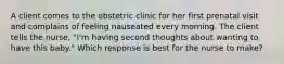 A client comes to the obstetric clinic for her first prenatal visit and complains of feeling nauseated every morning. The client tells the nurse, "I'm having second thoughts about wanting to have this baby." Which response is best for the nurse to make?