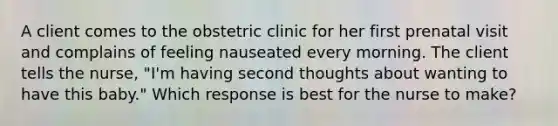 A client comes to the obstetric clinic for her first prenatal visit and complains of feeling nauseated every morning. The client tells the nurse, "I'm having second thoughts about wanting to have this baby." Which response is best for the nurse to make?