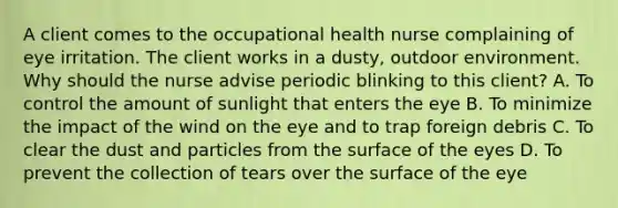 A client comes to the occupational health nurse complaining of eye irritation. The client works in a dusty, outdoor environment. Why should the nurse advise periodic blinking to this client? A. To control the amount of sunlight that enters the eye B. To minimize the impact of the wind on the eye and to trap foreign debris C. To clear the dust and particles from the surface of the eyes D. To prevent the collection of tears over the surface of the eye