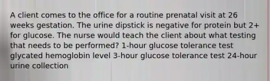 A client comes to the office for a routine prenatal visit at 26 weeks gestation. The urine dipstick is negative for protein but 2+ for glucose. The nurse would teach the client about what testing that needs to be performed? 1-hour glucose tolerance test glycated hemoglobin level 3-hour glucose tolerance test 24-hour urine collection