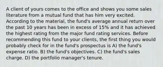 A client of yours comes to the office and shows you some sales literature from a mutual fund that has him very excited. According to the material, the fund's average annual return over the past 10 years has been in excess of 15% and it has achieved the highest rating from the major fund rating services. Before recommending this fund to your clients, the first thing you would probably check for in the fund's prospectus is A) the fund's expense ratio. B) the fund's objectives. C) the fund's sales charge. D) the portfolio manager's tenure.