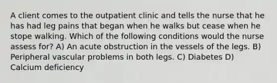 A client comes to the outpatient clinic and tells the nurse that he has had leg pains that began when he walks but cease when he stope walking. Which of the following conditions would the nurse assess for? A) An acute obstruction in the vessels of the legs. B) Peripheral vascular problems in both legs. C) Diabetes D) Calcium deficiency