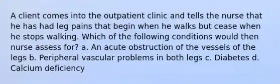 A client comes into the outpatient clinic and tells the nurse that he has had leg pains that begin when he walks but cease when he stops walking. Which of the following conditions would then nurse assess for? a. An acute obstruction of the vessels of the legs b. Peripheral vascular problems in both legs c. Diabetes d. Calcium deficiency