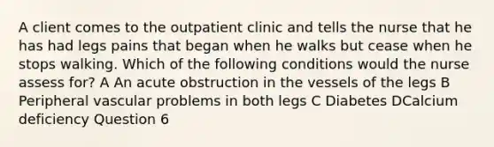 A client comes to the outpatient clinic and tells the nurse that he has had legs pains that began when he walks but cease when he stops walking. Which of the following conditions would the nurse assess for? A An acute obstruction in the vessels of the legs B Peripheral vascular problems in both legs C Diabetes DCalcium deficiency Question 6