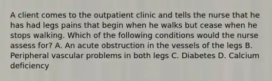 A client comes to the outpatient clinic and tells the nurse that he has had legs pains that begin when he walks but cease when he stops walking. Which of the following conditions would the nurse assess for? A. An acute obstruction in the vessels of the legs B. Peripheral vascular problems in both legs C. Diabetes D. Calcium deficiency