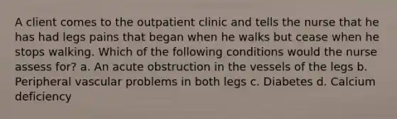 A client comes to the outpatient clinic and tells the nurse that he has had legs pains that began when he walks but cease when he stops walking. Which of the following conditions would the nurse assess for? a. An acute obstruction in the vessels of the legs b. Peripheral vascular problems in both legs c. Diabetes d. Calcium deficiency