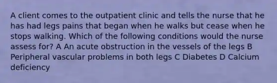 A client comes to the outpatient clinic and tells the nurse that he has had legs pains that began when he walks but cease when he stops walking. Which of the following conditions would the nurse assess for? A An acute obstruction in the vessels of the legs B Peripheral vascular problems in both legs C Diabetes D Calcium deficiency