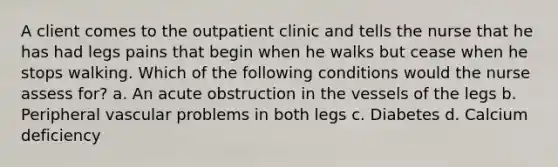 A client comes to the outpatient clinic and tells the nurse that he has had legs pains that begin when he walks but cease when he stops walking. Which of the following conditions would the nurse assess for? a. An acute obstruction in the vessels of the legs b. Peripheral vascular problems in both legs c. Diabetes d. Calcium deficiency