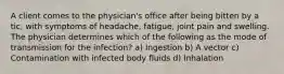 A client comes to the physician's office after being bitten by a tic, with symptoms of headache, fatigue, joint pain and swelling. The physician determines which of the following as the mode of transmission for the infection? a) Ingestion b) A vector c) Contamination with infected body fluids d) Inhalation