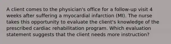 A client comes to the physician's office for a follow-up visit 4 weeks after suffering a myocardial infarction (MI). The nurse takes this opportunity to evaluate the client's knowledge of the prescribed cardiac rehabilitation program. Which evaluation statement suggests that the client needs more instruction?