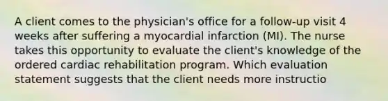 A client comes to the physician's office for a follow-up visit 4 weeks after suffering a myocardial infarction (MI). The nurse takes this opportunity to evaluate the client's knowledge of the ordered cardiac rehabilitation program. Which evaluation statement suggests that the client needs more instructio