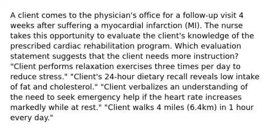 A client comes to the physician's office for a follow-up visit 4 weeks after suffering a myocardial infarction (MI). The nurse takes this opportunity to evaluate the client's knowledge of the prescribed cardiac rehabilitation program. Which evaluation statement suggests that the client needs more instruction? "Client performs relaxation exercises three times per day to reduce stress." "Client's 24-hour dietary recall reveals low intake of fat and cholesterol." "Client verbalizes an understanding of the need to seek emergency help if the heart rate increases markedly while at rest." "Client walks 4 miles (6.4km) in 1 hour every day."