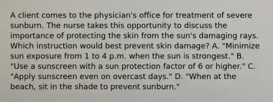 A client comes to the physician's office for treatment of severe sunburn. The nurse takes this opportunity to discuss the importance of protecting the skin from the sun's damaging rays. Which instruction would best prevent skin damage? A. "Minimize sun exposure from 1 to 4 p.m. when the sun is strongest." B. "Use a sunscreen with a sun protection factor of 6 or higher." C. "Apply sunscreen even on overcast days." D. "When at the beach, sit in the shade to prevent sunburn."