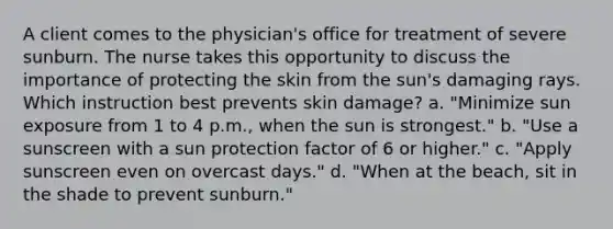 A client comes to the physician's office for treatment of severe sunburn. The nurse takes this opportunity to discuss the importance of protecting the skin from the sun's damaging rays. Which instruction best prevents skin damage? a. "Minimize sun exposure from 1 to 4 p.m., when the sun is strongest." b. "Use a sunscreen with a sun protection factor of 6 or higher." c. "Apply sunscreen even on overcast days." d. "When at the beach, sit in the shade to prevent sunburn."