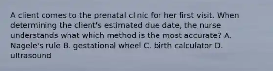 A client comes to the prenatal clinic for her first visit. When determining the client's estimated due date, the nurse understands what which method is the most accurate? A. Nagele's rule B. gestational wheel C. birth calculator D. ultrasound