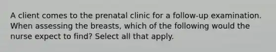 A client comes to the prenatal clinic for a follow-up examination. When assessing the breasts, which of the following would the nurse expect to find? Select all that apply.