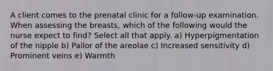 A client comes to the prenatal clinic for a follow-up examination. When assessing the breasts, which of the following would the nurse expect to find? Select all that apply. a) Hyperpigmentation of the nipple b) Pallor of the areolae c) Increased sensitivity d) Prominent veins e) Warmth