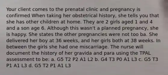 Your client comes to the prenatal clinic and pregnancy is confirmed When taking her obstetrical history, she tells you that she has other children at home. They are 2 girls aged 1 and 4 and a son age 6. Although this wasn't a planned pregnancy, she is happy. She states the other pregnancies were not too ba. She delivered her boy at 36 weeks, and her girls both at 38 weeks. In between the girls she had one miscarriage. The nurse will document the history of her gravida and para using the TPAL assessment to be: a. G5 T2 P2 A1 L2 b. G4 T3 P0 A1 L3 c. G5 T3 P1 A1 L3 d. G5 T2 P1 A1 L3