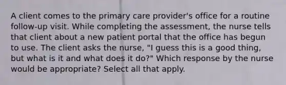 A client comes to the primary care provider's office for a routine follow-up visit. While completing the assessment, the nurse tells that client about a new patient portal that the office has begun to use. The client asks the nurse, "I guess this is a good thing, but what is it and what does it do?" Which response by the nurse would be appropriate? Select all that apply.