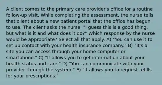 A client comes to the primary care provider's office for a routine follow-up visit. While completing the assessment, the nurse tells that client about a new patient portal that the office has begun to use. The client asks the nurse, "I guess this is a good thing, but what is it and what does it do?" Which response by the nurse would be appropriate? Select all that apply. A) "You can use it to set up contact with your health insurance company." B) "It's a site you can access through your home computer or smartphone." C) "It allows you to get information about your health status and care." D) "You can communicate with your provider through the system." E) "It allows you to request refills for your prescriptions."